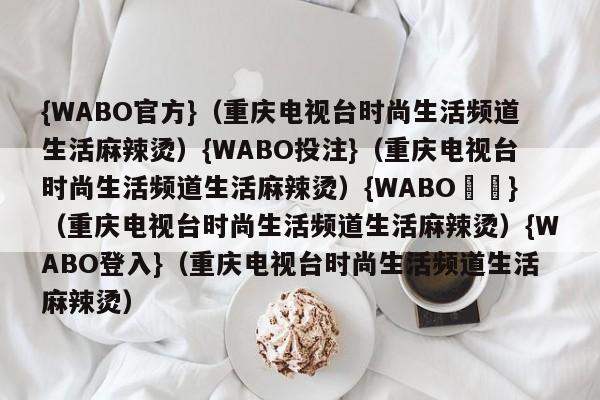 {WABO官方}（重庆电视台时尚生活频道生活麻辣烫）{WABO投注}（重庆电视台时尚生活频道生活麻辣烫）{WABO註冊}（重庆电视台时尚生活频道生活麻辣烫）{WABO登入}（重庆电视台时尚生活频道生活麻辣烫）