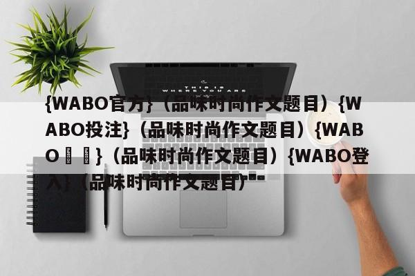 {WABO官方}（品味时尚作文题目）{WABO投注}（品味时尚作文题目）{WABO註冊}（品味时尚作文题目）{WABO登入}（品味时尚作文题目）