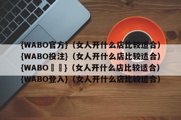 {WABO官方}（女人开什么店比较适合）{WABO投注}（女人开什么店比较适合）{WABO註冊}（女人开什么店比较适合）{WABO登入}（女人开什么店比较适合）