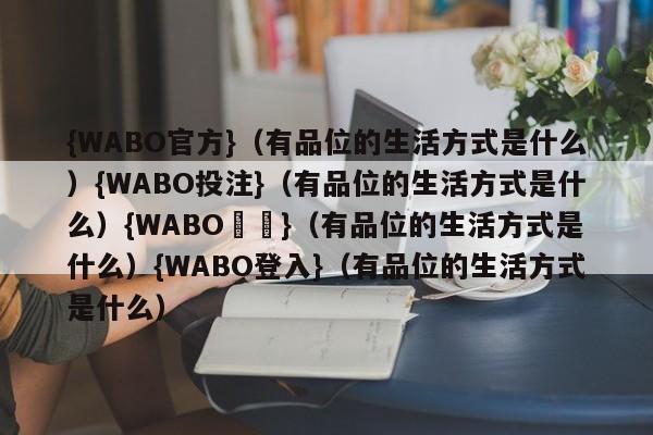 {WABO官方}（有品位的生活方式是什么）{WABO投注}（有品位的生活方式是什么）{WABO註冊}（有品位的生活方式是什么）{WABO登入}（有品位的生活方式是什么）