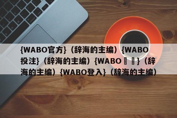 {WABO官方}（辞海的主编）{WABO投注}（辞海的主编）{WABO註冊}（辞海的主编）{WABO登入}（辞海的主编）