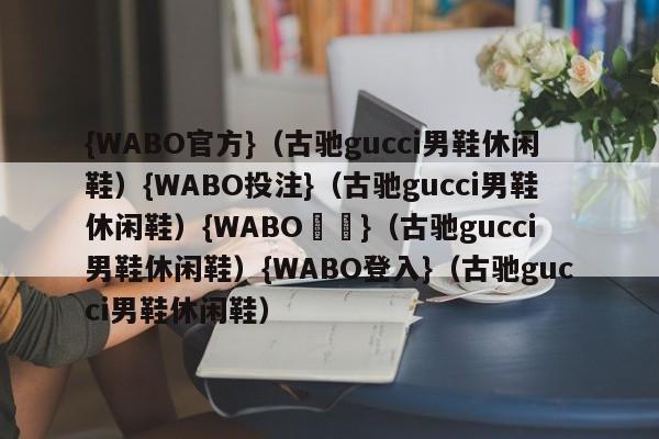 {WABO官方}（古驰gucci男鞋休闲鞋）{WABO投注}（古驰gucci男鞋休闲鞋）{WABO註冊}（古驰gucci男鞋休闲鞋）{WABO登入}（古驰gucci男鞋休闲鞋）