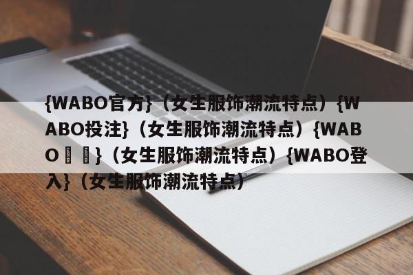 {WABO官方}（女生服饰潮流特点）{WABO投注}（女生服饰潮流特点）{WABO註冊}（女生服饰潮流特点）{WABO登入}（女生服饰潮流特点）