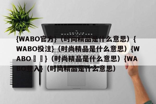 {WABO官方}（时尚精品是什么意思）{WABO投注}（时尚精品是什么意思）{WABO註冊}（时尚精品是什么意思）{WABO登入}（时尚精品是什么意思）