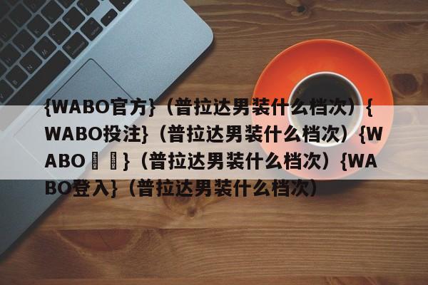 {WABO官方}（普拉达男装什么档次）{WABO投注}（普拉达男装什么档次）{WABO註冊}（普拉达男装什么档次）{WABO登入}（普拉达男装什么档次）