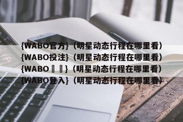 {WABO官方}（明星动态行程在哪里看）{WABO投注}（明星动态行程在哪里看）{WABO註冊}（明星动态行程在哪里看）{WABO登入}（明星动态行程在哪里看）