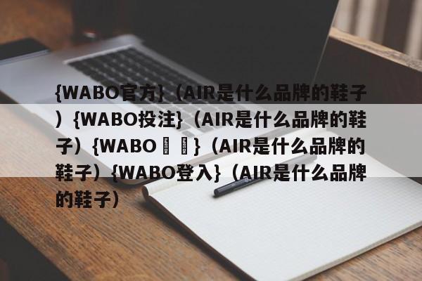 {WABO官方}（AIR是什么品牌的鞋子）{WABO投注}（AIR是什么品牌的鞋子）{WABO註冊}（AIR是什么品牌的鞋子）{WABO登入}（AIR是什么品牌的鞋子）