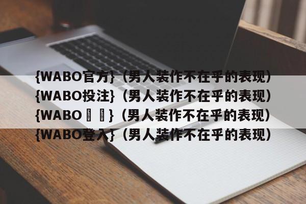 {WABO官方}（男人装作不在乎的表现）{WABO投注}（男人装作不在乎的表现）{WABO註冊}（男人装作不在乎的表现）{WABO登入}（男人装作不在乎的表现）