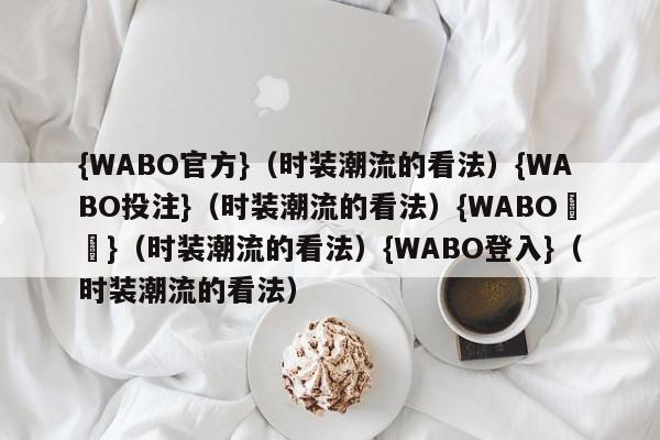 {WABO官方}（时装潮流的看法）{WABO投注}（时装潮流的看法）{WABO註冊}（时装潮流的看法）{WABO登入}（时装潮流的看法）