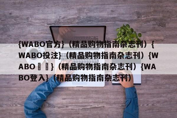 {WABO官方}（精品购物指南杂志刊）{WABO投注}（精品购物指南杂志刊）{WABO註冊}（精品购物指南杂志刊）{WABO登入}（精品购物指南杂志刊）