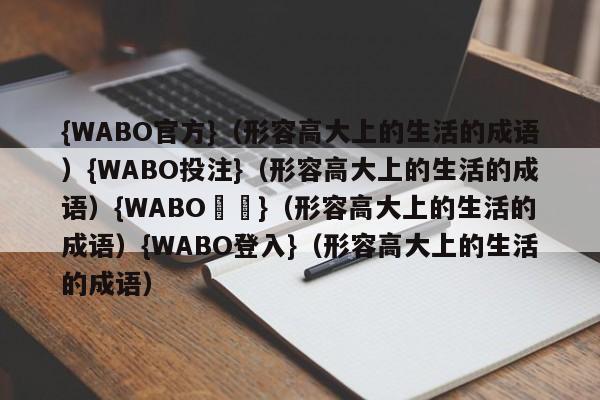 {WABO官方}（形容高大上的生活的成语）{WABO投注}（形容高大上的生活的成语）{WABO註冊}（形容高大上的生活的成语）{WABO登入}（形容高大上的生活的成语）