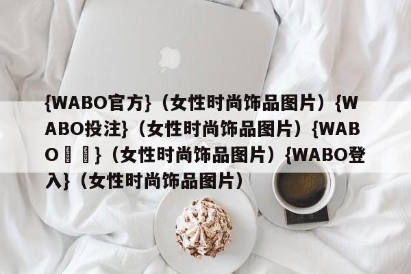 {WABO官方}（女性时尚饰品图片）{WABO投注}（女性时尚饰品图片）{WABO註冊}（女性时尚饰品图片）{WABO登入}（女性时尚饰品图片）