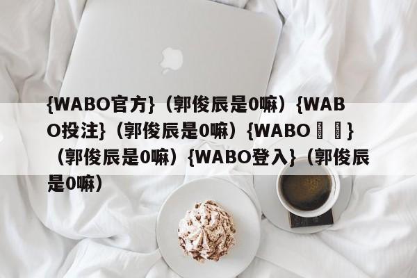 {WABO官方}（郭俊辰是0嘛）{WABO投注}（郭俊辰是0嘛）{WABO註冊}（郭俊辰是0嘛）{WABO登入}（郭俊辰是0嘛）