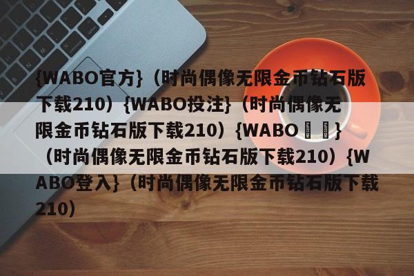 {WABO官方}（时尚偶像无限金币钻石版下载210）{WABO投注}（时尚偶像无限金币钻石版下载210）{WABO註冊}（时尚偶像无限金币钻石版下载210）{WABO登入}（时尚偶像无限金币钻石版下载210）