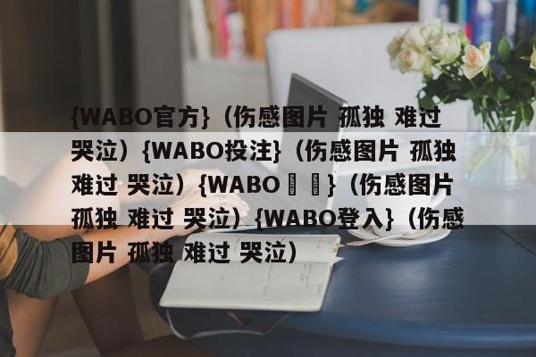 {WABO官方}（伤感图片 孤独 难过 哭泣）{WABO投注}（伤感图片 孤独 难过 哭泣）{WABO註冊}（伤感图片 孤独 难过 哭泣）{WABO登入}（伤感图片 孤独 难过 哭泣）