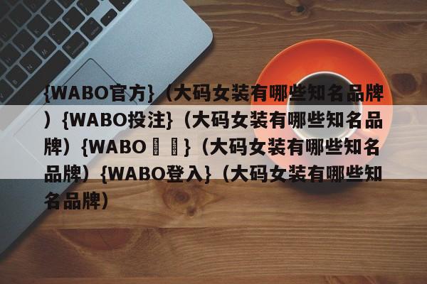 {WABO官方}（大码女装有哪些知名品牌）{WABO投注}（大码女装有哪些知名品牌）{WABO註冊}（大码女装有哪些知名品牌）{WABO登入}（大码女装有哪些知名品牌）